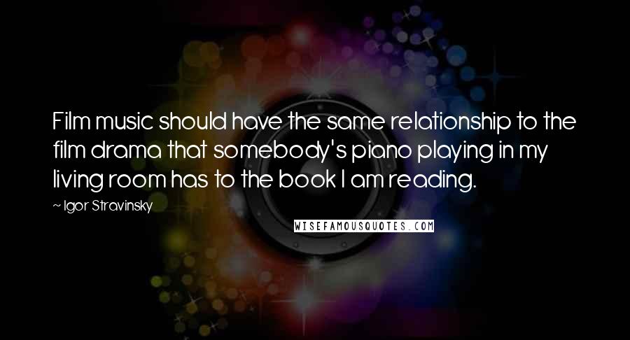 Igor Stravinsky Quotes: Film music should have the same relationship to the film drama that somebody's piano playing in my living room has to the book I am reading.