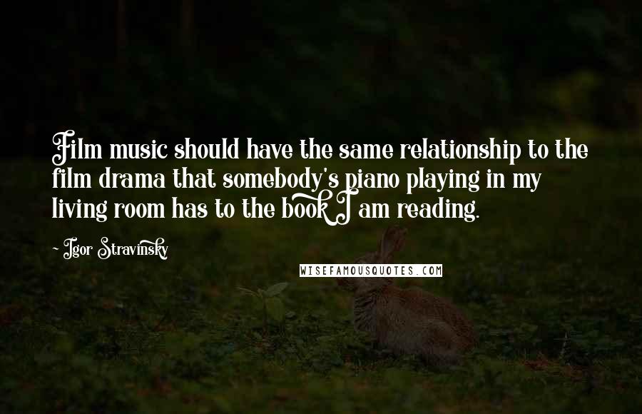 Igor Stravinsky Quotes: Film music should have the same relationship to the film drama that somebody's piano playing in my living room has to the book I am reading.