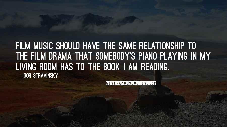 Igor Stravinsky Quotes: Film music should have the same relationship to the film drama that somebody's piano playing in my living room has to the book I am reading.