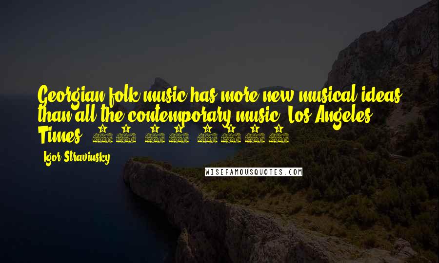 Igor Stravinsky Quotes: Georgian folk music has more new musical ideas than all the contemporary music.[Los Angeles Times. 26.02.1990]
