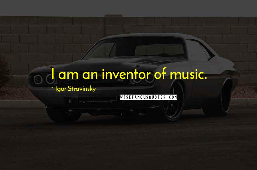 Igor Stravinsky Quotes: I am an inventor of music.