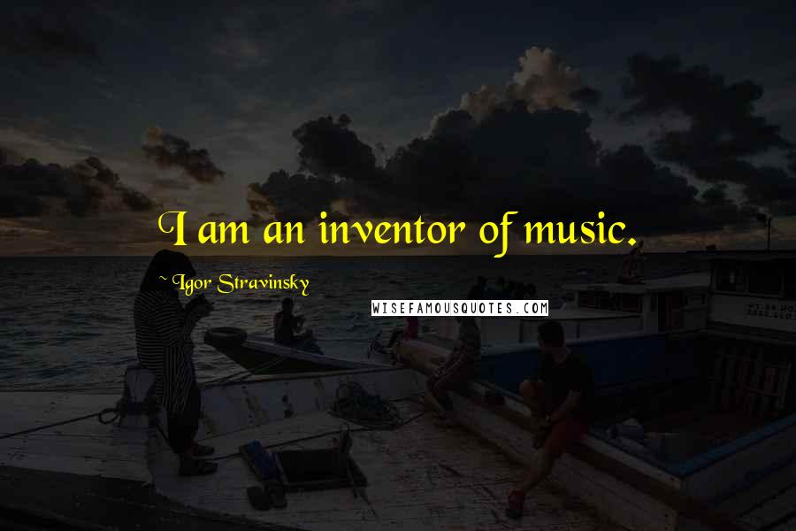 Igor Stravinsky Quotes: I am an inventor of music.