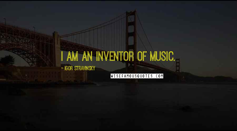 Igor Stravinsky Quotes: I am an inventor of music.