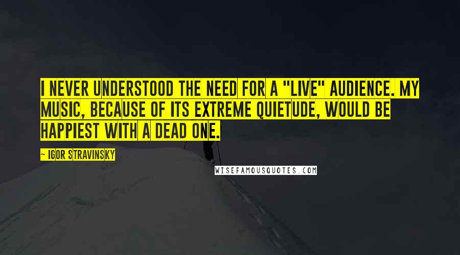 Igor Stravinsky Quotes: I never understood the need for a "live" audience. My music, because of its extreme quietude, would be happiest with a dead one.