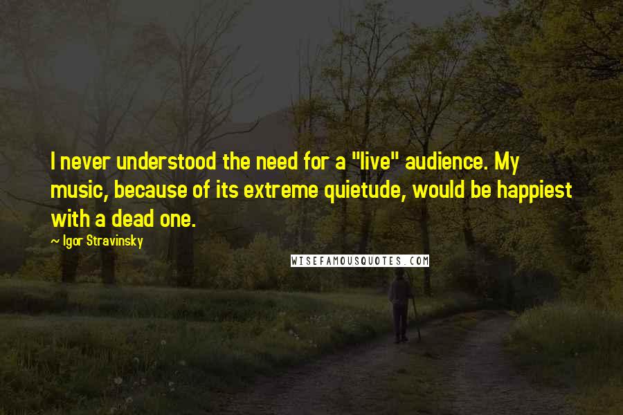 Igor Stravinsky Quotes: I never understood the need for a "live" audience. My music, because of its extreme quietude, would be happiest with a dead one.