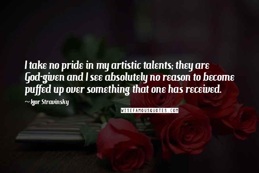 Igor Stravinsky Quotes: I take no pride in my artistic talents; they are God-given and I see absolutely no reason to become puffed up over something that one has received.