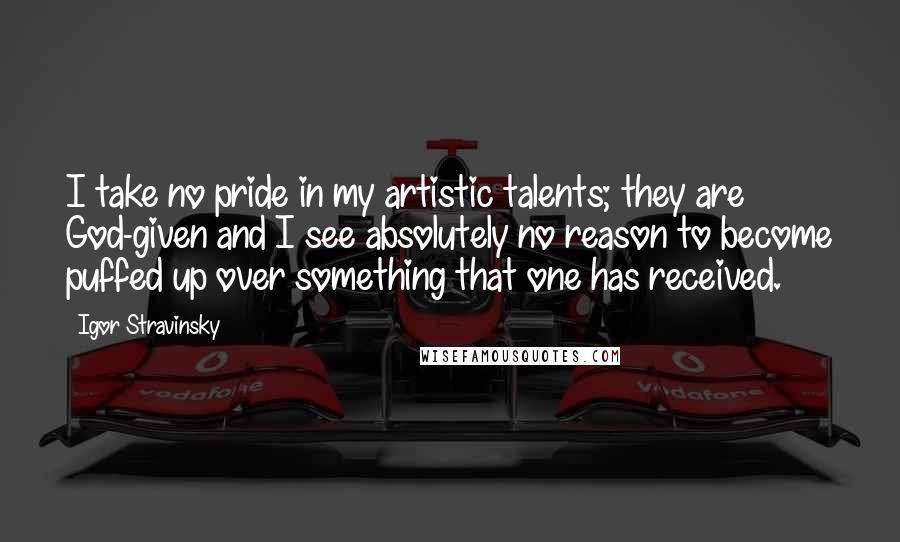 Igor Stravinsky Quotes: I take no pride in my artistic talents; they are God-given and I see absolutely no reason to become puffed up over something that one has received.