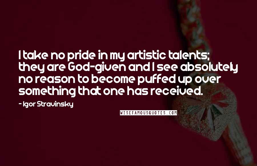 Igor Stravinsky Quotes: I take no pride in my artistic talents; they are God-given and I see absolutely no reason to become puffed up over something that one has received.