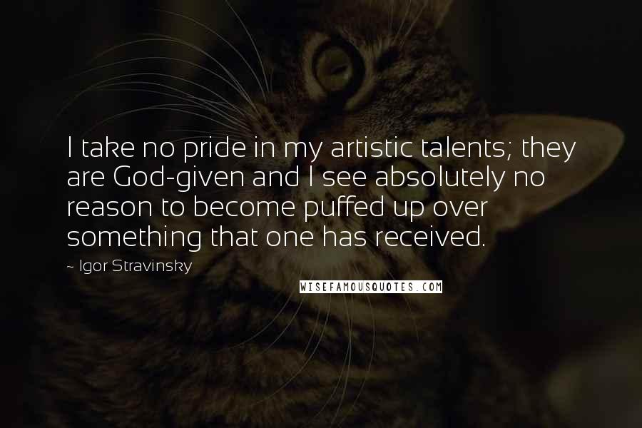 Igor Stravinsky Quotes: I take no pride in my artistic talents; they are God-given and I see absolutely no reason to become puffed up over something that one has received.