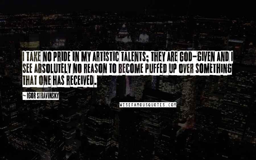 Igor Stravinsky Quotes: I take no pride in my artistic talents; they are God-given and I see absolutely no reason to become puffed up over something that one has received.