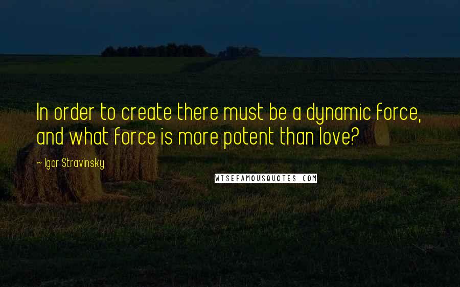 Igor Stravinsky Quotes: In order to create there must be a dynamic force, and what force is more potent than love?