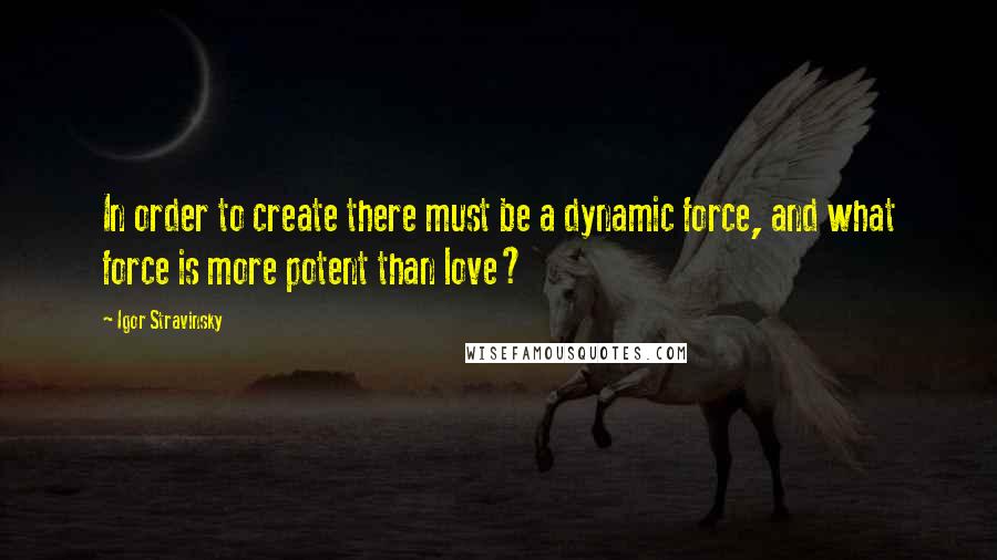 Igor Stravinsky Quotes: In order to create there must be a dynamic force, and what force is more potent than love?