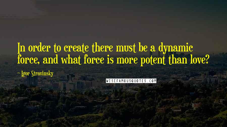 Igor Stravinsky Quotes: In order to create there must be a dynamic force, and what force is more potent than love?