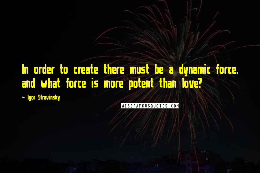 Igor Stravinsky Quotes: In order to create there must be a dynamic force, and what force is more potent than love?