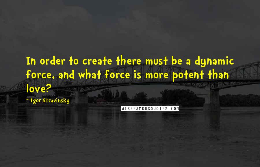 Igor Stravinsky Quotes: In order to create there must be a dynamic force, and what force is more potent than love?