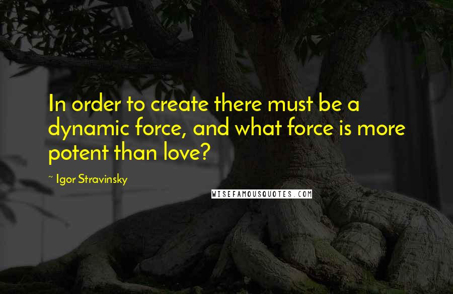 Igor Stravinsky Quotes: In order to create there must be a dynamic force, and what force is more potent than love?