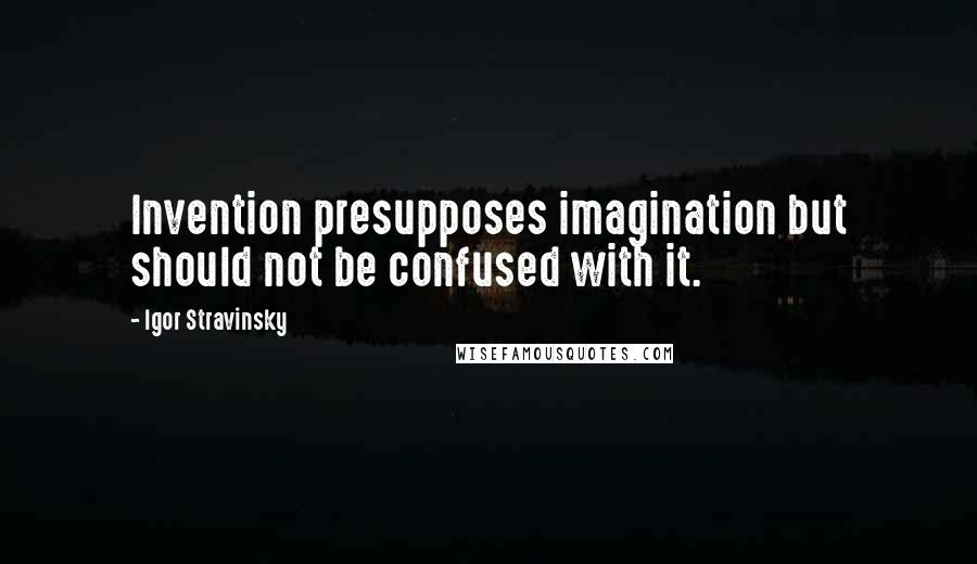 Igor Stravinsky Quotes: Invention presupposes imagination but should not be confused with it.