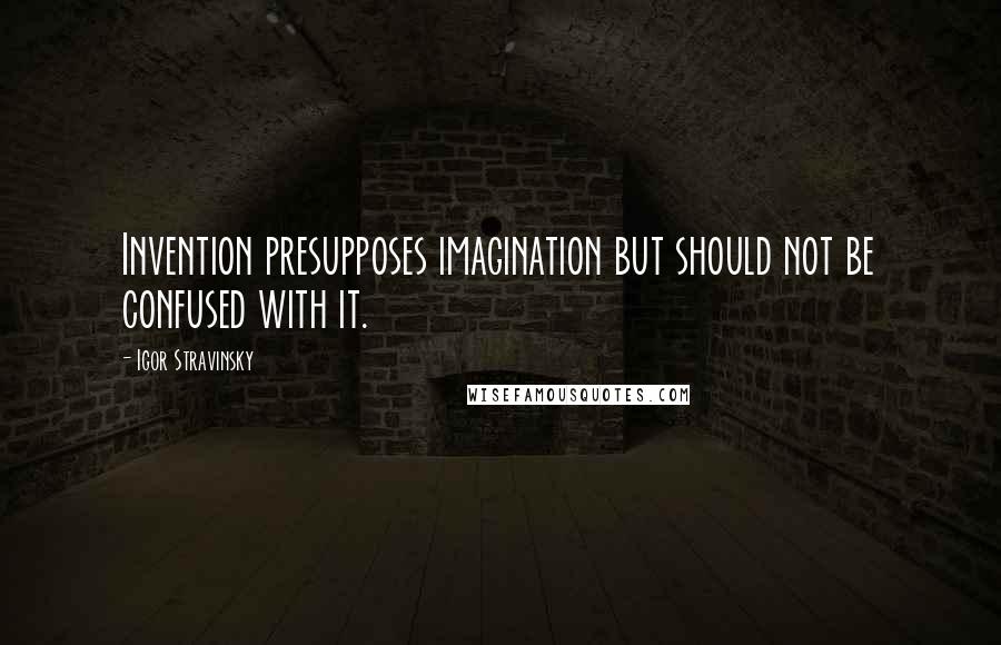 Igor Stravinsky Quotes: Invention presupposes imagination but should not be confused with it.