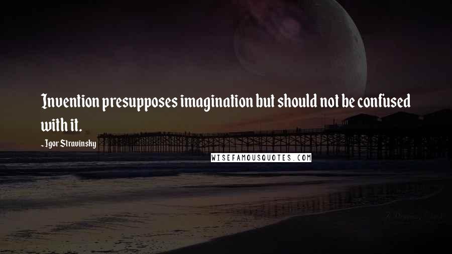 Igor Stravinsky Quotes: Invention presupposes imagination but should not be confused with it.