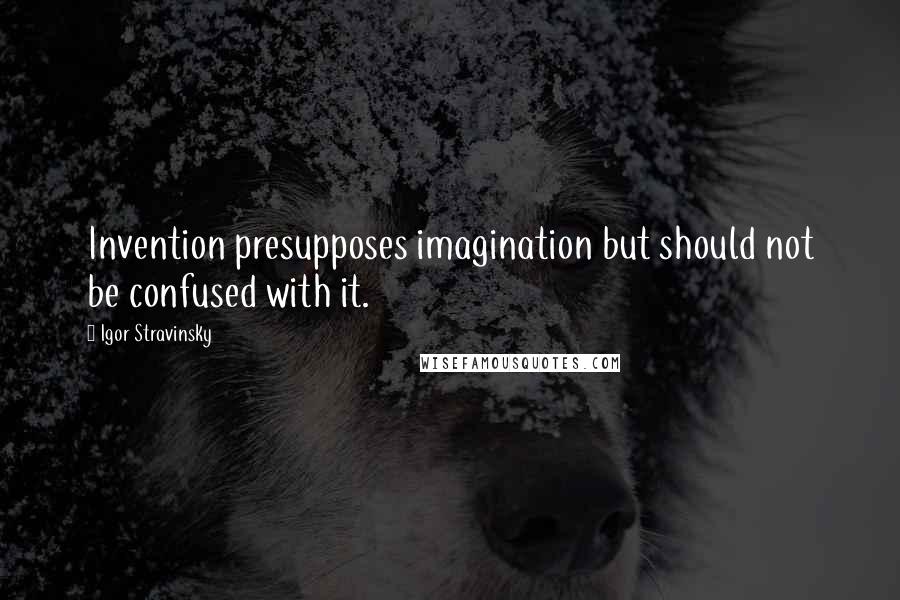 Igor Stravinsky Quotes: Invention presupposes imagination but should not be confused with it.