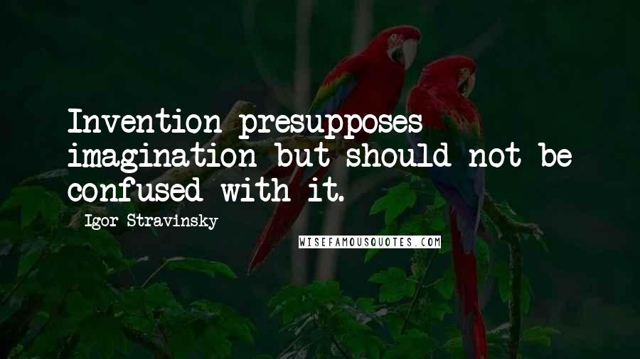 Igor Stravinsky Quotes: Invention presupposes imagination but should not be confused with it.