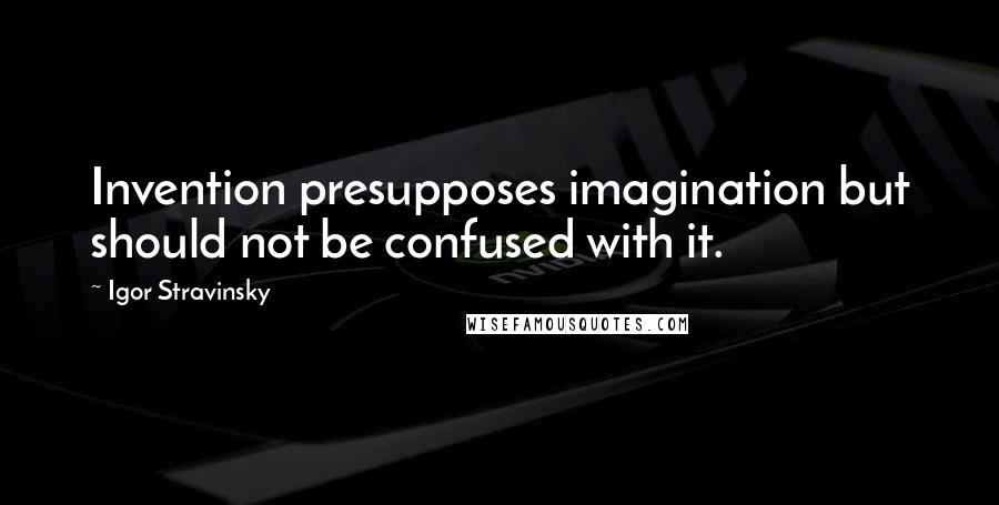 Igor Stravinsky Quotes: Invention presupposes imagination but should not be confused with it.