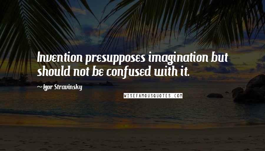 Igor Stravinsky Quotes: Invention presupposes imagination but should not be confused with it.