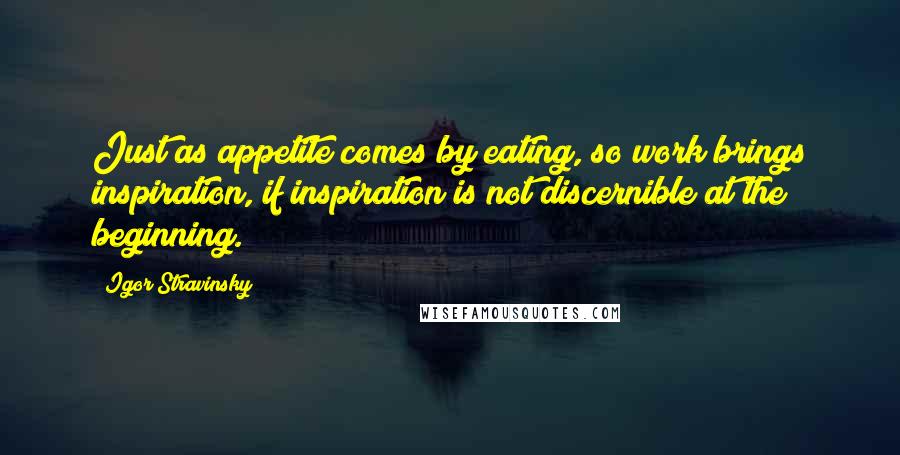 Igor Stravinsky Quotes: Just as appetite comes by eating, so work brings inspiration, if inspiration is not discernible at the beginning.