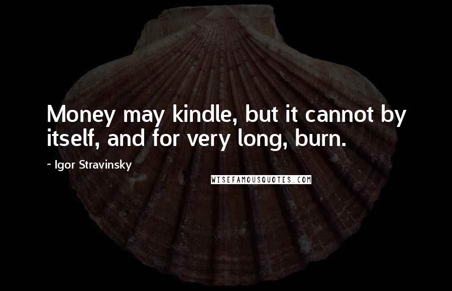 Igor Stravinsky Quotes: Money may kindle, but it cannot by itself, and for very long, burn.