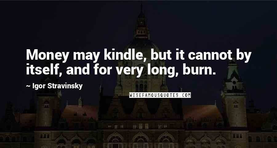 Igor Stravinsky Quotes: Money may kindle, but it cannot by itself, and for very long, burn.