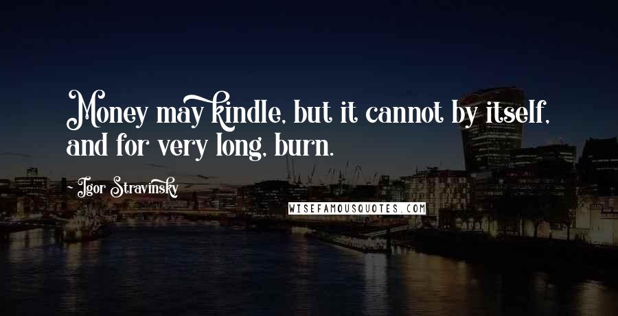 Igor Stravinsky Quotes: Money may kindle, but it cannot by itself, and for very long, burn.