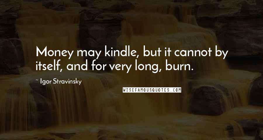 Igor Stravinsky Quotes: Money may kindle, but it cannot by itself, and for very long, burn.
