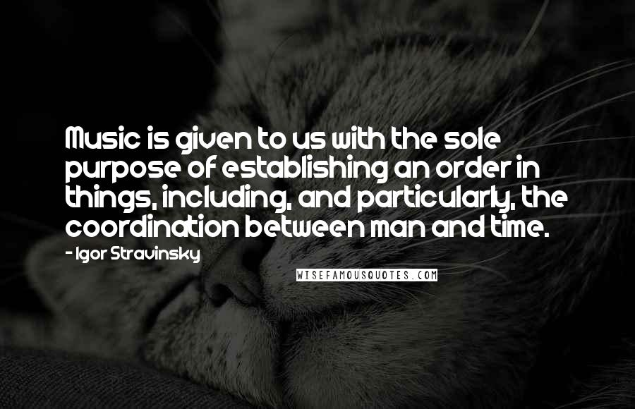 Igor Stravinsky Quotes: Music is given to us with the sole purpose of establishing an order in things, including, and particularly, the coordination between man and time.