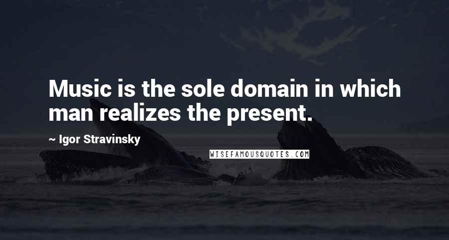 Igor Stravinsky Quotes: Music is the sole domain in which man realizes the present.