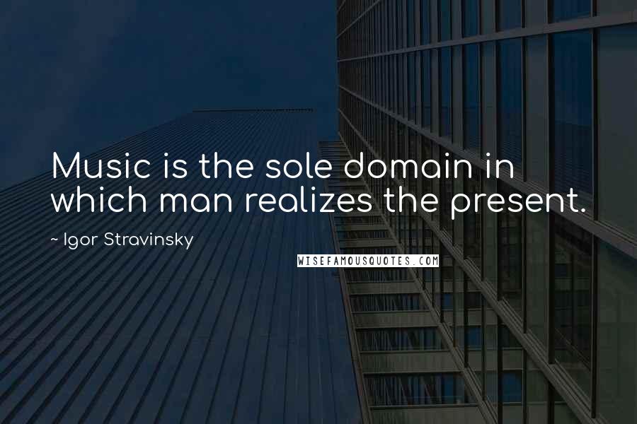 Igor Stravinsky Quotes: Music is the sole domain in which man realizes the present.
