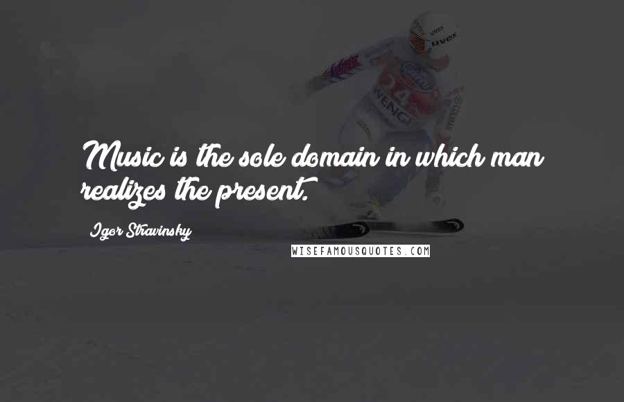 Igor Stravinsky Quotes: Music is the sole domain in which man realizes the present.