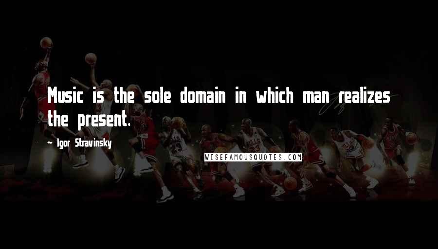 Igor Stravinsky Quotes: Music is the sole domain in which man realizes the present.