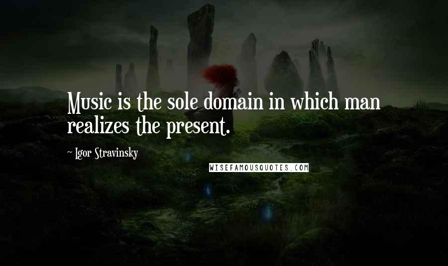 Igor Stravinsky Quotes: Music is the sole domain in which man realizes the present.