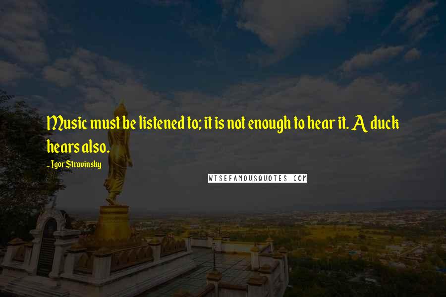 Igor Stravinsky Quotes: Music must be listened to; it is not enough to hear it. A duck hears also.