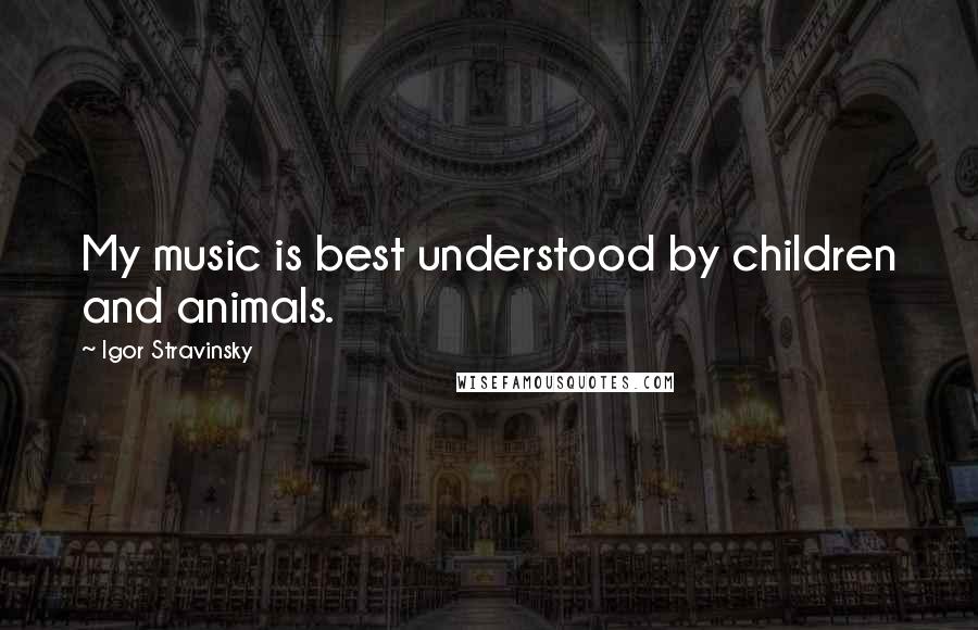 Igor Stravinsky Quotes: My music is best understood by children and animals.