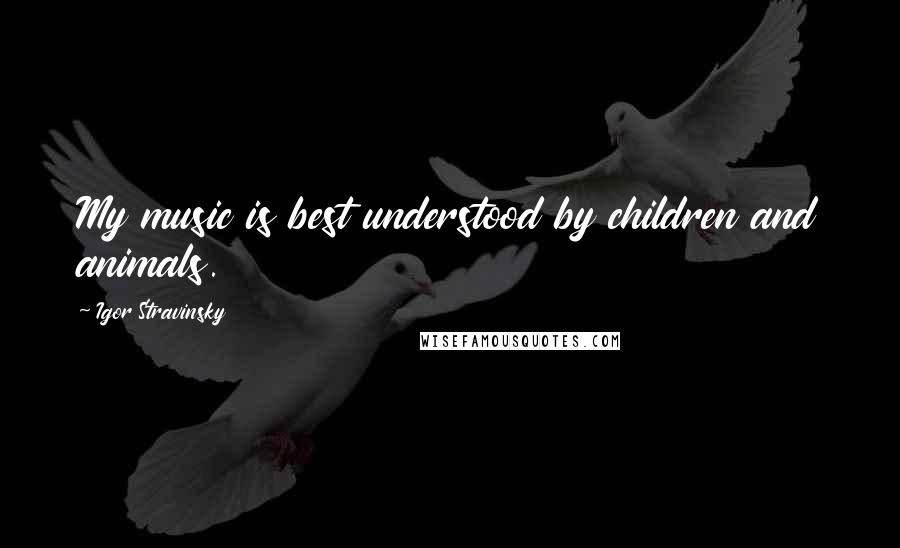 Igor Stravinsky Quotes: My music is best understood by children and animals.