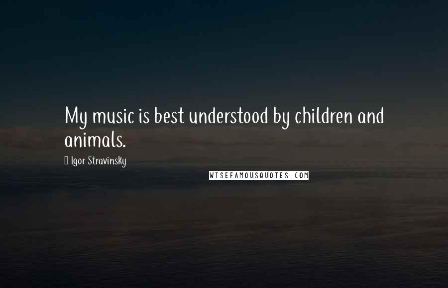 Igor Stravinsky Quotes: My music is best understood by children and animals.