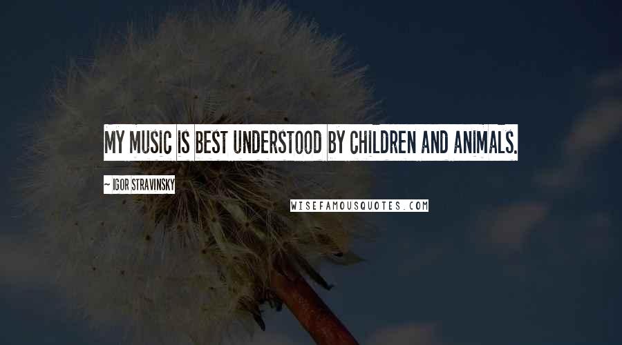 Igor Stravinsky Quotes: My music is best understood by children and animals.