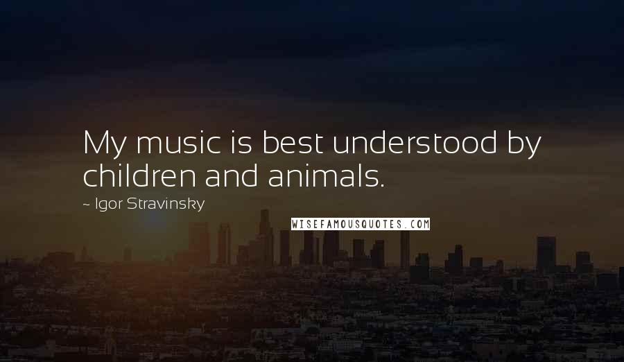 Igor Stravinsky Quotes: My music is best understood by children and animals.