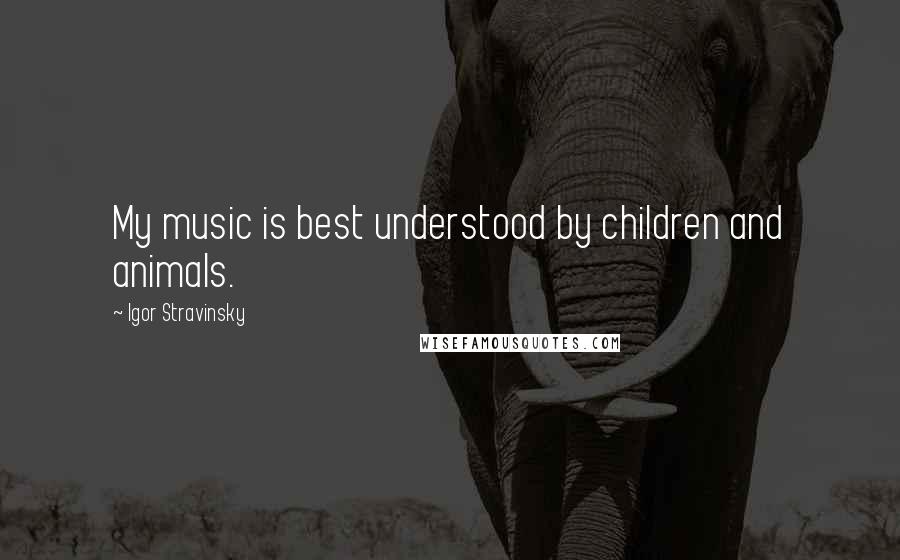 Igor Stravinsky Quotes: My music is best understood by children and animals.