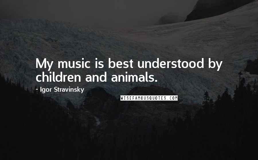 Igor Stravinsky Quotes: My music is best understood by children and animals.