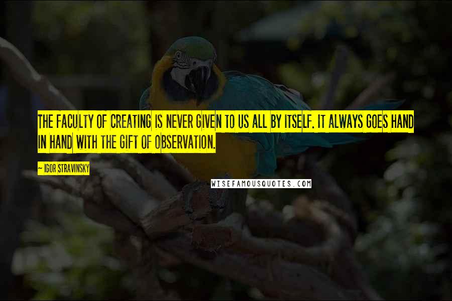 Igor Stravinsky Quotes: The faculty of creating is never given to us all by itself. It always goes hand in hand with the gift of observation.