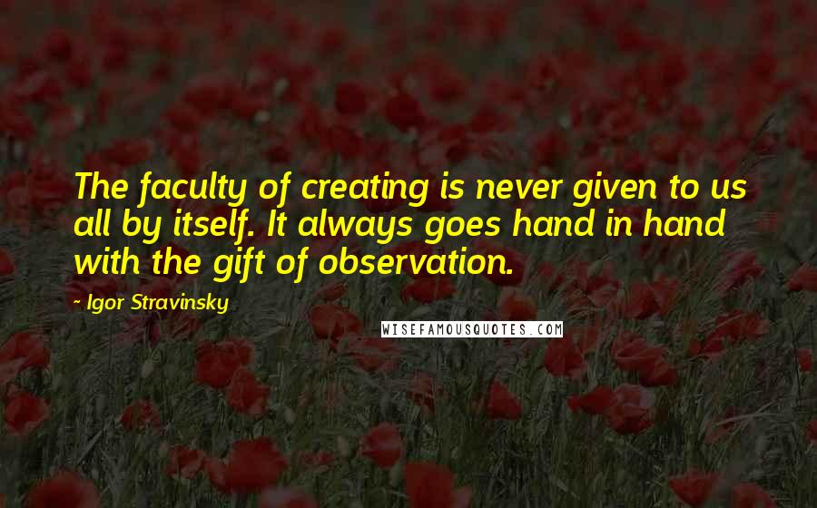 Igor Stravinsky Quotes: The faculty of creating is never given to us all by itself. It always goes hand in hand with the gift of observation.