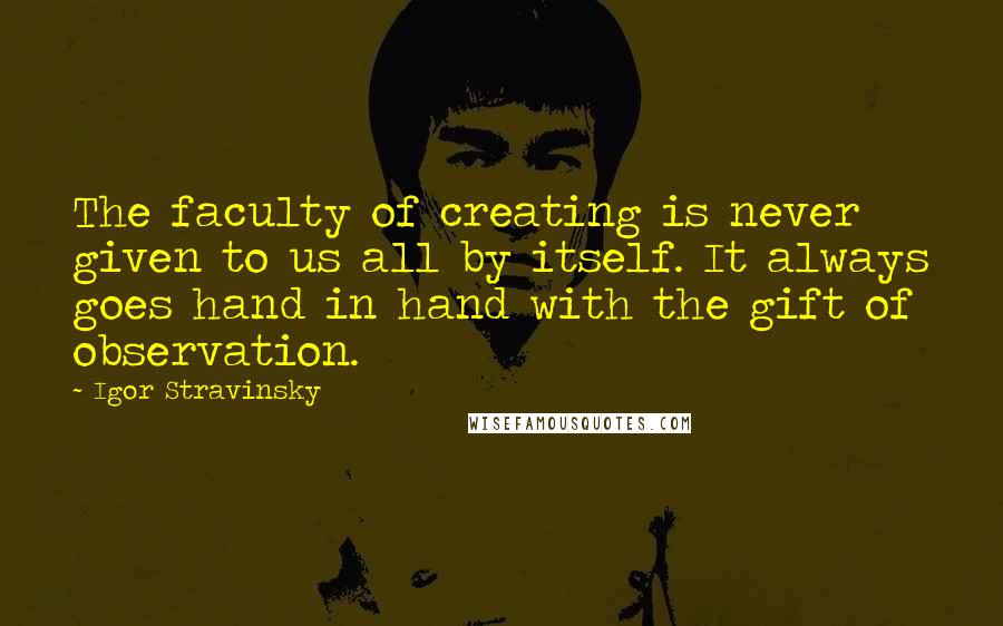 Igor Stravinsky Quotes: The faculty of creating is never given to us all by itself. It always goes hand in hand with the gift of observation.