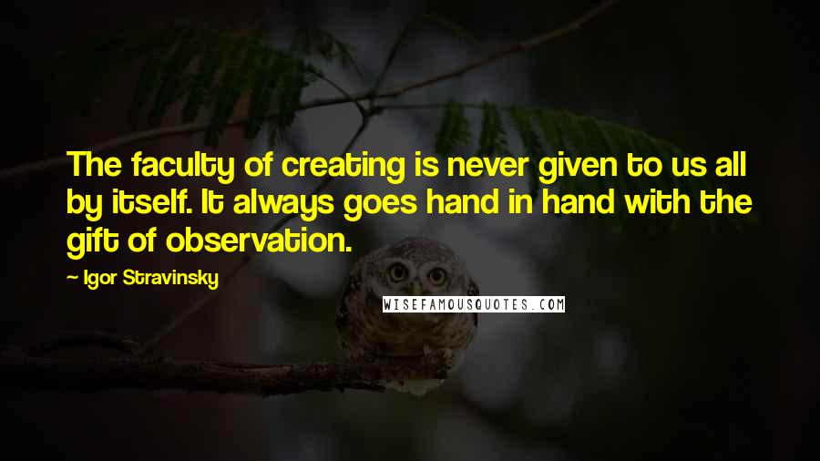 Igor Stravinsky Quotes: The faculty of creating is never given to us all by itself. It always goes hand in hand with the gift of observation.